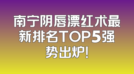 南宁阴唇漂红术最新排名TOP5强势出炉！
