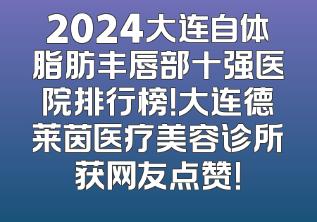2024大连自体脂肪丰唇部十强医院排行榜！大连德莱茵医疗美容诊所获网友点赞！