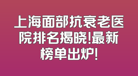 上海面部抗衰老医院排名揭晓！最新榜单出炉！