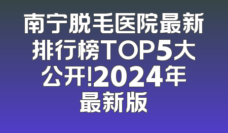 南宁脱毛医院最新排行榜TOP5大公开！2024年最新版