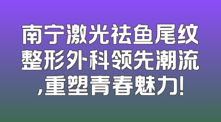南宁激光祛鱼尾纹整形外科领先潮流，重塑青春魅力！
