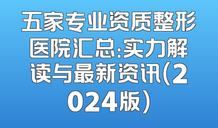 五家专业资质整形医院汇总：实力解读与最新资讯（2024版）
