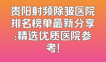贵阳射频除皱医院排名榜单最新分享：精选优质医院参考！
