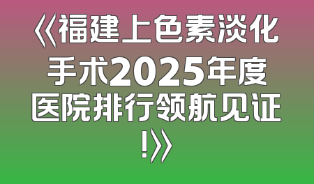 《福建上色素淡化手术2025年度医院排行领航见证!》