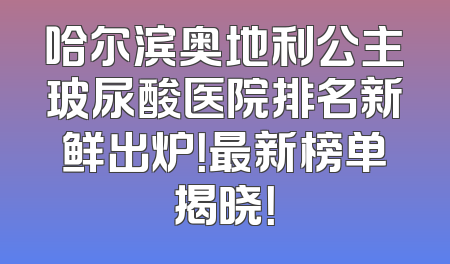 哈尔滨奥地利公主玻尿酸医院排名新鲜出炉！最新榜单揭晓！