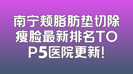 南宁颊脂肪垫切除瘦脸最新排名TOP5医院更新！