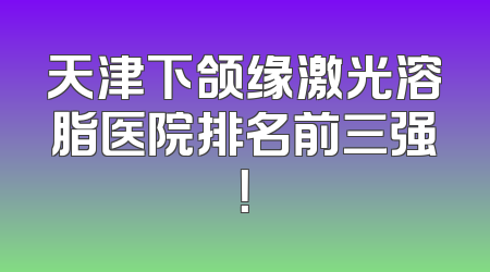 天津下颌缘激光溶脂医院排名前三强！