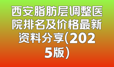 西安脂肪层调整医院排名及价格最新资料分享（2025版）