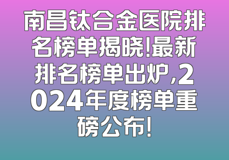 南昌钛合金医院排名榜单揭晓！最新排名榜单出炉，2024年度榜单重磅公布！