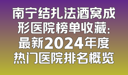 南宁结扎法酒窝成形医院榜单收藏：最新2024年度热门医院排名概览