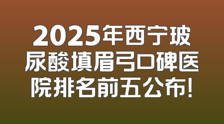 2025年西宁玻尿酸填眉弓口碑医院排名前五公布！