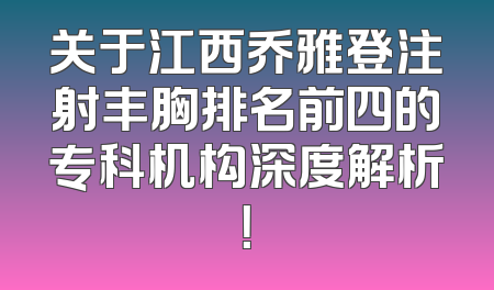 关于江西乔雅登注射丰胸排名前四的专科机构深度解析！