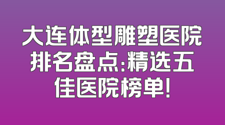 大连体型雕塑医院排名盘点：精选五佳医院榜单！