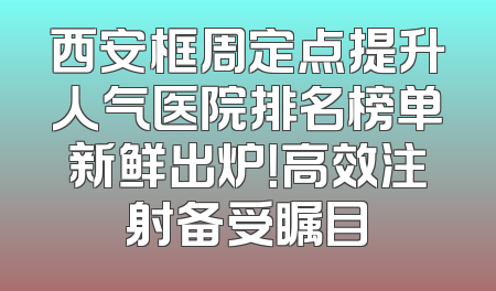 西安框周定点提升人气医院排名榜单新鲜出炉！高效注射备受瞩目