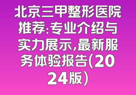 北京三甲整形医院推荐：专业介绍与实力展示，最新服务体验报告（2024版）