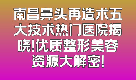 南昌鼻头再造术五大技术热门医院揭晓！优质整形美容资源大解密！