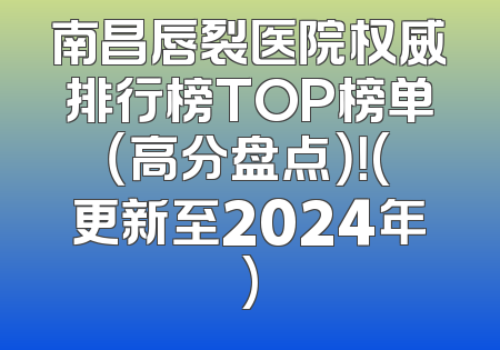 南昌唇裂医院权威排行榜TOP榜单（高分盘点）！(更新至2024年)