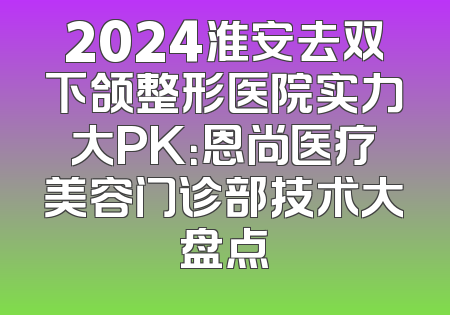 2024淮安去双下颌整形医院实力大PK：恩尚医疗美容门诊部技术大盘点