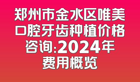 郑州市金水区唯美口腔牙齿种植价格咨询：2024年费用概览