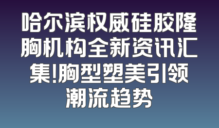 哈尔滨权威硅胶隆胸机构全新资讯汇集！胸型塑美引领潮流趋势