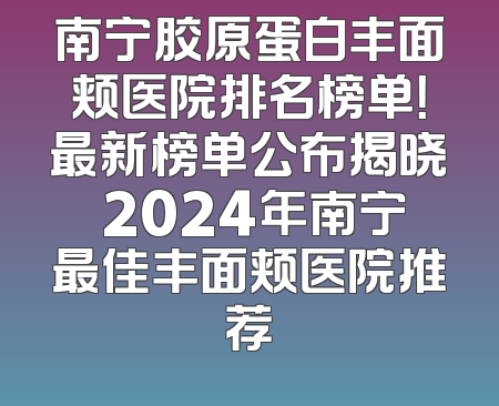 南宁胶原蛋白丰面颊医院排名榜单！最新榜单公布揭晓 2024年南宁最佳丰面颊医院推荐