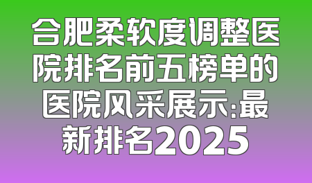 合肥柔软度调整医院排名前五榜单的医院风采展示：最新排名2025