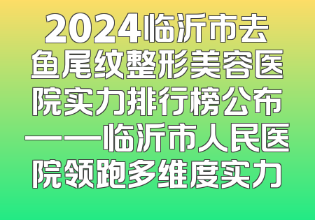 2024临沂市去鱼尾纹整形美容医院实力排行榜公布——临沂市人民医院领跑多维度实力