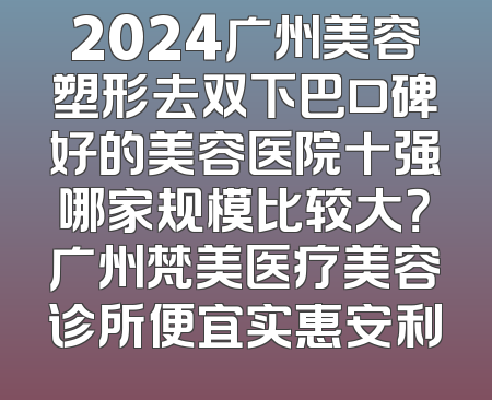 2024广州美容塑形去双下巴口碑好的美容医院十强哪家规模比较大？广州梵美医疗美容诊所便宜实惠安利