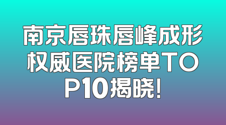 南京唇珠唇峰成形权威医院榜单TOP10揭晓！
