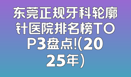 东莞正规牙科轮廓针医院排名榜TOP3盘点！(2025年)