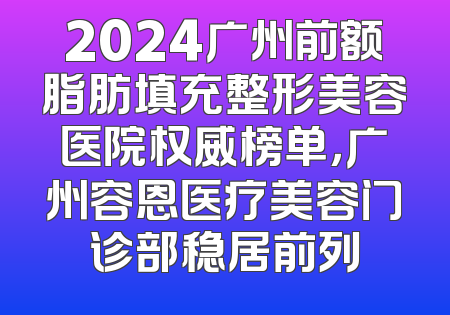 2024广州前额脂肪填充整形美容医院权威榜单，广州容恩医疗美容门诊部稳居前列
