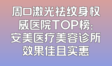 周口激光祛纹身权威医院TOP榜：安美医疗美容诊所效果佳且实惠