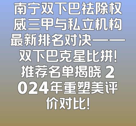 南宁双下巴祛除权威三甲与私立机构最新排名对决——双下巴克星比拼！推荐名单揭晓 2024年重塑美评价对比！