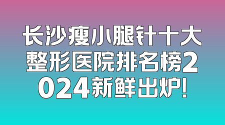 长沙瘦小腿针十大整形医院排名榜2024新鲜出炉！