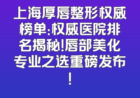上海厚唇整形权威榜单：权威医院排名揭秘！唇部美化专业之选重磅发布！