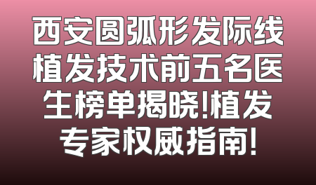西安圆弧形发际线植发技术前五名医生榜单揭晓！植发专家权威指南！