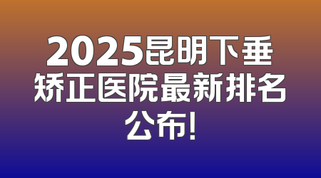 2025昆明下垂矫正医院最新排名公布！