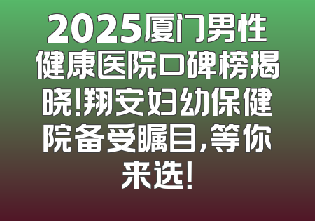 2025厦门男性健康医院口碑榜揭晓！翔安妇幼保健院备受瞩目，等你来选！