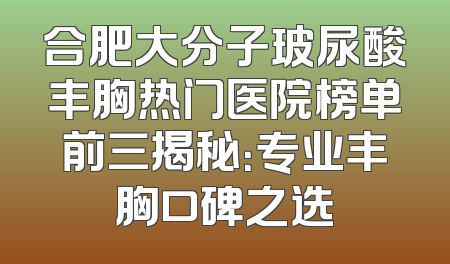 合肥大分子玻尿酸丰胸热门医院榜单前三揭秘：专业丰胸口碑之选