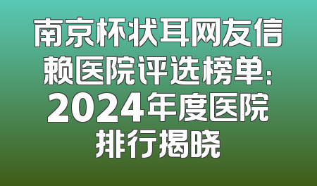 南京杯状耳网友信赖医院评选榜单：2024年度医院排行揭晓