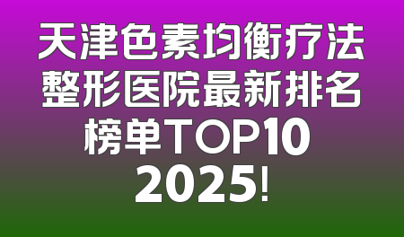 天津色素均衡疗法整形医院最新排名榜单TOP10 2025！