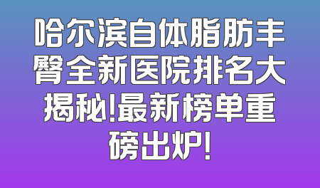 哈尔滨自体脂肪丰臀全新医院排名大揭秘！最新榜单重磅出炉！
