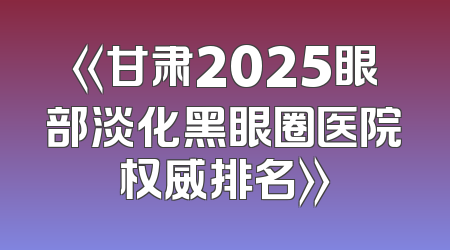《甘肃2025眼部淡化黑眼圈医院权威排名》