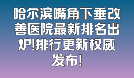 哈尔滨嘴角下垂改善医院最新排名出炉！排行更新权威发布！
