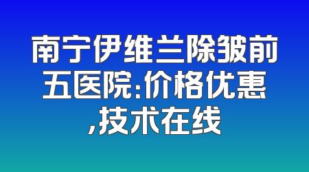 南宁伊维兰除皱前五医院：价格优惠，技术在线