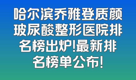 哈尔滨乔雅登质颜玻尿酸整形医院排名榜出炉！最新排名榜单公布！