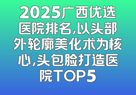 2025广西优选医院排名，以头部外轮廓美化术为核心，头包脸打造医院TOP5