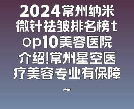 2024常州纳米微针祛皱排名榜top10美容医院介绍！常州星空医疗美容专业有保障~