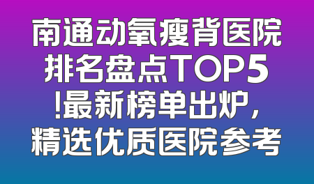 南通动氧瘦背医院排名盘点TOP5！最新榜单出炉，精选优质医院参考