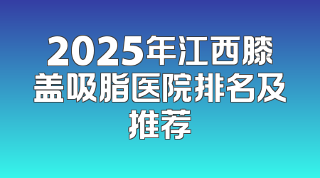 2025年江西膝盖吸脂医院排名及推荐